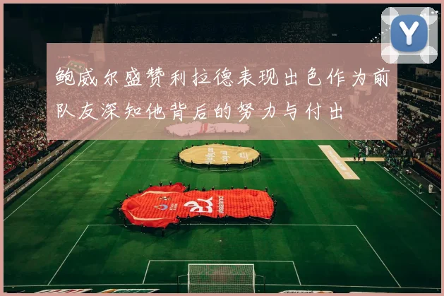 鲍威尔盛赞利拉德表现出色作为前队友深知他背后的努力与付出