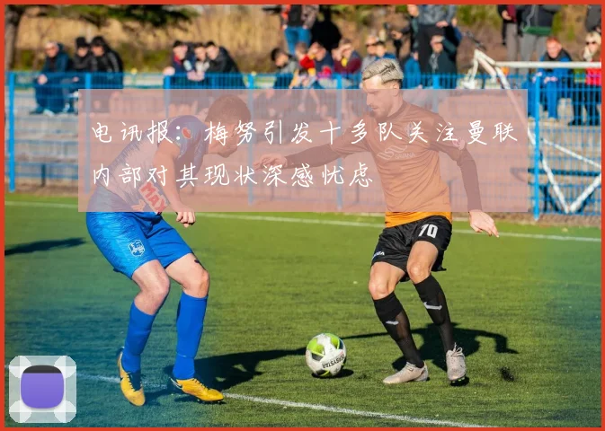 电讯报：梅努引发十多队关注曼联内部对其现状深感忧虑