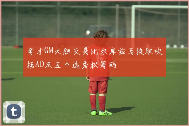 奇才GM大胆交易比尔库兹马换取吹杨AD及五个选秀权筹码