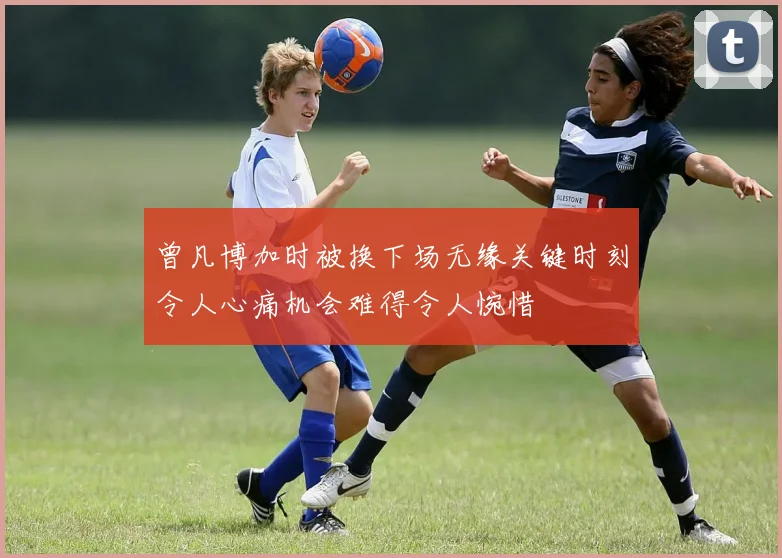 曾凡博加时被换下场无缘关键时刻令人心痛机会难得令人惋惜