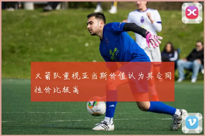 火箭队重视亚当斯价值认为其合同性价比极高
