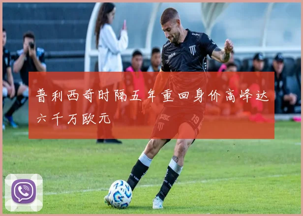 普利西奇时隔五年重回身价高峰达六千万欧元