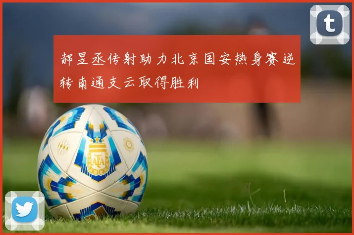 郝昱丞传射助力北京国安热身赛逆转南通支云取得胜利