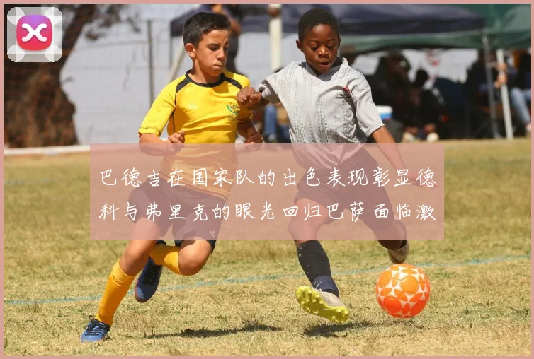 巴德吉在国家队的出色表现彰显德科与弗里克的眼光回归巴萨面临激烈竞争挑战