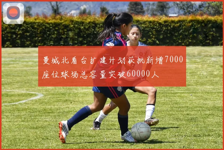 曼城北看台扩建计划获批新增7000座位球场总容量突破60000人
