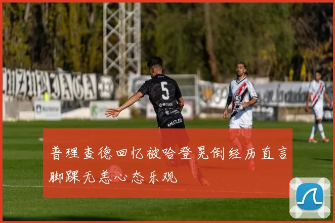 普理查德回忆被哈登晃倒经历直言脚踝无恙心态乐观