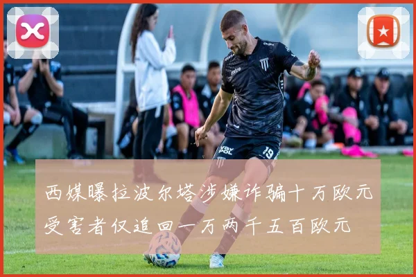 西媒曝拉波尔塔涉嫌诈骗十万欧元受害者仅追回一万两千五百欧元