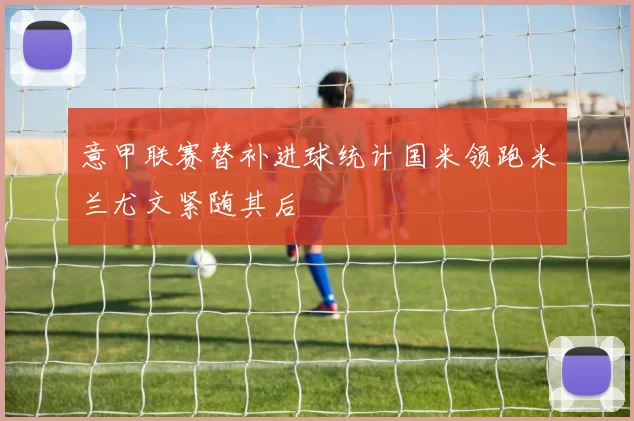 意甲联赛替补进球统计国米领跑米兰尤文紧随其后
